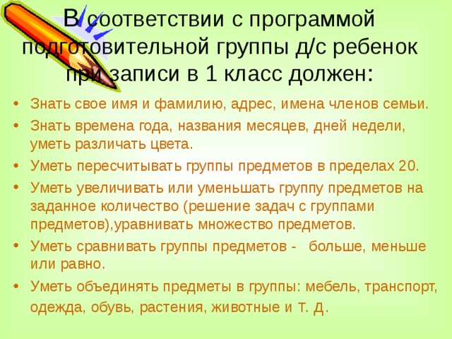 В соответствии с программой подготовительной группы д/с ребенок при записи в 1 класс должен:   Знать свое имя и фамилию, адрес, имена членов семьи. Знать времена года, названия месяцев, дней недели, уметь различать цвета. Уметь пересчитывать группы предметов в пределах 20. Уметь увеличивать или уменьшать группу предметов на заданное количество (решение задач с группами предметов),уравнивать множество предметов. Уметь сравнивать группы предметов - больше, меньше или равно. Уметь объединять предметы в группы: мебель, транспорт, одежда, обувь, растения, животные и т. д.  