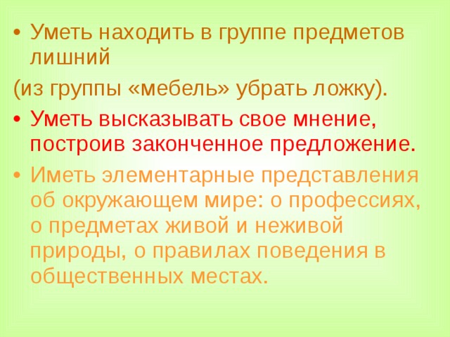 Уметь находить в группе предметов лишний (из группы «мебель» убрать ложку).  Уметь высказывать свое мнение, построив законченное предложение.  Иметь элементарные представления об окружающем мире: о профессиях, о предметах живой и неживой природы, о правилах поведения в общественных местах.  