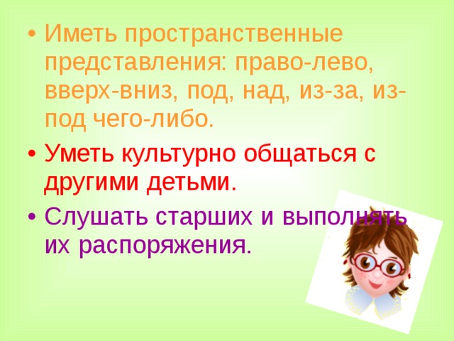 Иметь пространственные представления: право-лево,  вверх-вниз, под, над, из-за, из-под чего-либо. Уметь культурно общаться с другими детьми. Слушать старших и выполнять их распоряжения.    
