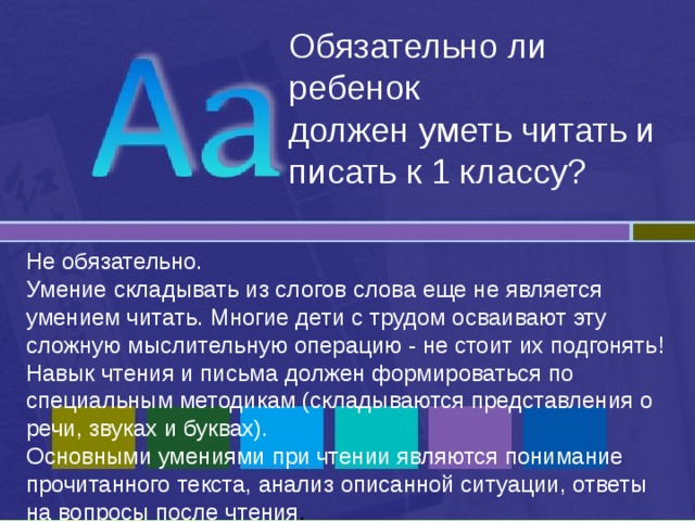 Обязательно ли ребенок  должен уметь читать и писать к 1 классу? Не обязательно. Умение складывать из слогов слова еще не является умением читать. Многие дети с трудом осваивают эту сложную мыслительную операцию - не стоит их подгонять! Навык чтения и письма должен формироваться по специальным методикам (складываются представления о речи, звуках и буквах). Основными умениями при чтении являются понимание прочитанного текста, анализ описанной ситуации, ответы на вопросы после чтения .  