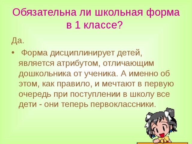 Обязательна ли школьная форма в 1 классе?  Да.  Форма дисциплинирует детей, является атрибутом, отличающим дошкольника от ученика. А именно об этом, как правило, и мечтают в первую очередь при поступлении в школу все дети - они теперь первоклассники.  
