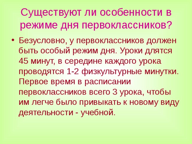Существуют ли особенности в режиме дня первоклассников? Безусловно, у первоклассников должен быть особый режим дня. Уроки длятся 45 минут, в середине каждого урока проводятся 1-2 физкультурные минутки. Первое время в расписании первоклассников всего 3 урока, чтобы им легче было привыкать к новому виду деятельности - учебной.  