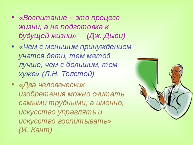 «Воспитание – это процесс жизни, а не подготовка к будущей жизни» (Дж. Дьюи) «Чем с меньшим принуждением учатся дети, тем метод лучше, чем с большим, тем хуже» (Л.Н. Толстой) «Два человеческих изобретения можно считать самыми трудными, а именно, искусство управлять и искусство воспитывать» (И. Кант)   