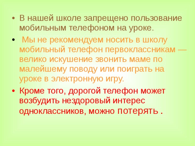 В нашей школе запрещено пользование мобильным телефоном на уроке.  Мы не рекомендуем носить в школу мобильный телефон первоклассникам — велико искушение звонить маме по малейшему поводу или поиграть на уроке в электронную игру. Кроме того, дорогой телефон может возбудить нездоровый интерес одноклассников, можно потерять .  
