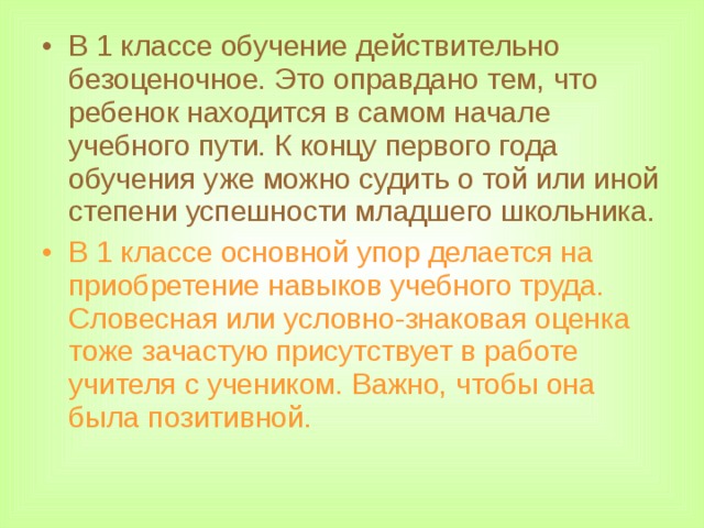В 1 классе обучение действительно безоценочное. Это оправдано тем, что ребенок находится в самом начале учебного пути. К концу первого года обучения уже можно судить о той или иной степени успешности младшего школьника. В 1 классе основной упор делается на приобретение навыков учебного труда. Словесная или условно-знаковая оценка тоже зачастую присутствует в работе учителя с учеником. Важно, чтобы она была позитивной.  