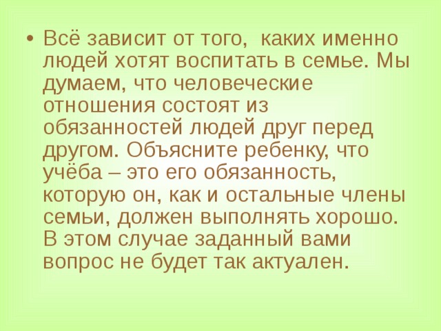 Всё зависит от того, каких именно людей хотят воспитать в семье. Мы думаем, что человеческие отношения состоят из обязанностей людей друг перед другом. Объясните ребенку, что учёба – это его обязанность, которую он, как и остальные члены семьи, должен выполнять хорошо. В этом случае заданный вами вопрос не будет так актуален.  