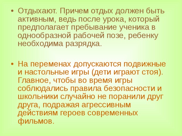 Отдыхают. Причем отдых должен быть активным, ведь после урока, который предполагает пребывание ученика в однообразной рабочей позе, ребенку необходима разрядка. На переменах допускаются подвижные и настольные игры (дети играют стоя). Главное, чтобы во время игры соблюдались правила безопасности и школьники случайно не поранили друг друга, подражая агрессивным действиям героев современных фильмов.  