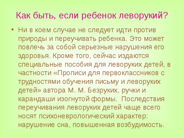 Как быть, если ребенок леворукий? Ни в коем случае не следует идти против природы и переучивать ребенка. Это может повлечь за собой серьезные нарушения его здоровья. Кроме того, сейчас издаются специальные пособия для леворуких детей, в частности «Прописи для первоклассников с трудностями обучения письму и леворуких детей» автора М. М. Безруких, ручки и карандаши изогнутой формы. Последствия переучивания леворуких детей чаще всего носят психоневрологический характер: нарушение сна, повышенная возбудимость.  
