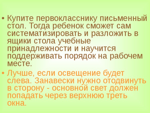 Купите первокласснику письменный стол. Тогда ребенок сможет сам систематизировать и разложить в ящики стола учебные принадлежности и научится поддерживать порядок на рабочем месте. Лучше, если освещение будет слева. Занавески нужно отодвинуть в сторону - основной свет должен попадать через верхнюю треть окна.  