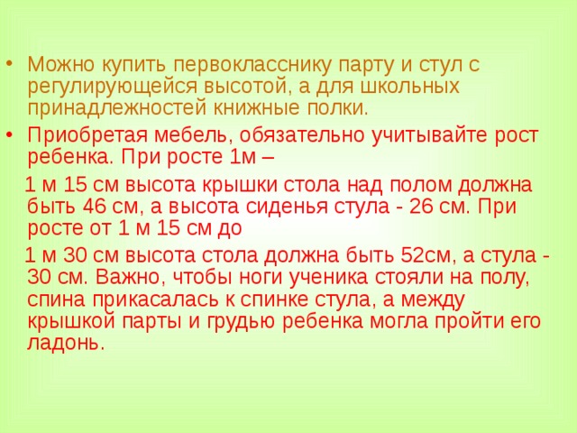 Можно купить первокласснику парту и стул с регулирующейся высотой, а для школьных принадлежностей книжные полки. Приобретая мебель, обязательно учитывайте рост ребенка. При росте 1м –  1 м 15 см высота крышки стола над полом должна быть 46 см, а высота сиденья стула - 26 см. При росте от 1 м 15 см до  1 м 30 см высота стола должна быть 52см, а стула - 30 см. Важно, чтобы ноги ученика стояли на полу, спина прикасалась к спинке стула, а между крышкой парты и грудью ребенка могла пройти его ладонь.  