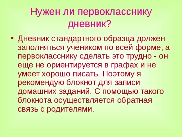 Нужен ли первокласснику дневник?  Дневник стандартного образца должен заполняться учеником по всей форме, а первокласснику сделать это трудно - он еще не ориентируется в графах и не умеет хорошо писать. Поэтому я рекомендую блокнот для записи домашних заданий. С помощью такого блокнота осуществляется обратная связь с родителями.  