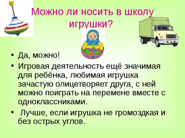 Можно ли носить в школу игрушки?  Да, можно! Игровая деятельность ещё значимая для ребёнка, любимая игрушка зачастую олицетворяет друга, с ней можно поиграть на перемене вместе с одноклассниками.  Лучше, если игрушка не громоздкая и без острых углов.  