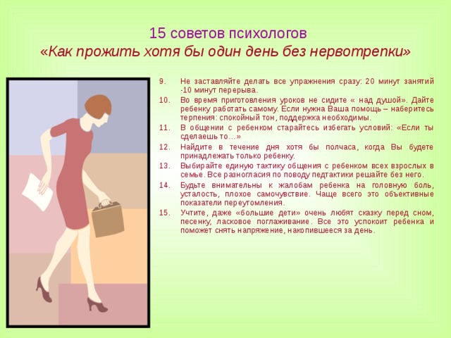  15 советов психологов  « Как прожить хотя бы один день без нервотрепки» Не заставляйте делать все упражнения сразу: 20 минут занятий -10 минут перерыва. Во время приготовления уроков не сидите « над душой». Дайте ребенку работать самому. Если нужна Ваша помощь – наберитесь терпения: спокойный тон, поддержка необходимы. В общении с ребенком старайтесь избегать условий: «Если ты сделаешь то…» Найдите в течение дня хотя бы полчаса, когда Вы будете принадлежать только ребенку. Выбирайте единую тактику общения с ребенком всех взрослых в семье. Все разногласия по поводу педтактики решайте без него. Будьте внимательны к жалобам ребенка на головную боль, усталость, плохое самочувствие. Чаще всего это объективные показатели переутомления. Учтите, даже «большие дети» очень любят сказку перед сном, песенку, ласковое поглаживание. Все это успокоит ребенка и поможет снять напряжение, накопившееся за день.   