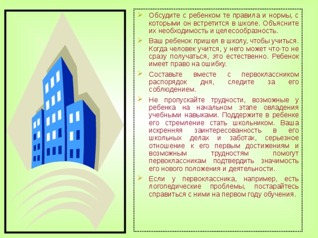 Обсудите с ребенком те правила и нормы, с которыми он встретится в школе. Объясните их необходимость и целесообразность. Ваш ребенок пришел в школу, чтобы учиться. Когда человек учится, у него может что-то не сразу получаться, это естественно. Ребенок имеет право на ошибку. Составьте вместе с первоклассником распорядок дня, следите за его соблюдением. Не пропускайте трудности, возможные у ребенка на начальном этапе овладения учебными навыками. Поддержите в ребенке его стремление стать школьником. Ваша искренняя заинтересованность в его школьных делах и заботах, серьезное отношение к его первым достижениям и возможным трудностям помогут первоклассникам подтвердить значимость его нового положения и деятельности. Если у первоклассника, например, есть логопедические проблемы, постарайтесь справиться с ними на первом году обучения.  
