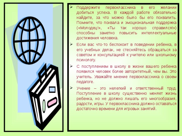 Поддержите первоклассника в его желании добиться успеха. В каждой работе обязательно найдите, за что можно было бы его похвалить. Помните, что похвала и эмоциональная поддержка («Молодец!», «Ты так хорошо справился!») способны заметно повысить интеллектуальные достижения человека. Если вас что-то беспокоит в поведении ребенка, в его учебных делах, не стесняйтесь обращаться за советом и консультацией к учителю или школьному психологу. С поступлением в школу в жизни вашего ребенка появился человек более авторитетный, чем вы. Это учитель. Уважайте мнение первоклассника о своем педагоге. Учение – это нелегкий и ответственный труд. Поступление в школу существенно меняет жизнь ребенка, но не должно лишать его многообразия, радости, игры. У первоклассника должно оставаться достаточно времени для игровых занятий.  