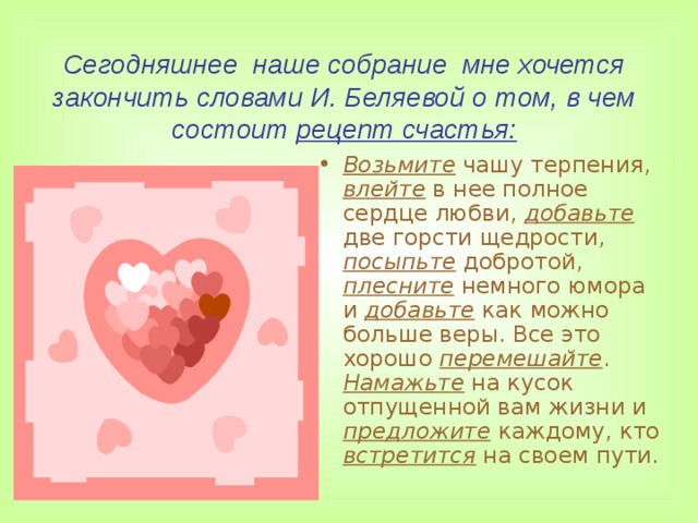 Сегодняшнее наше собрание мне хочется закончить словами И. Беляевой о том, в чем состоит рецепт счастья: Возьмите чашу терпения, влейте в нее полное сердце любви, добавьте две горсти щедрости, посыпьте добротой, плесните немного юмора и добавьте как можно больше веры. Все это хорошо перемешайте . Намажьте на кусок отпущенной вам жизни и предложите каждому, кто встретится на своем пути.  