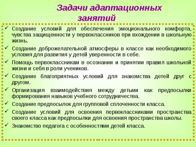  Задачи адаптационных занятий Создание условий для обеспечения эмоционального комфорта, чувства защищенности у первоклассников при вхождении в школьную жизнь. Создание доброжелательной атмосферы в классе как необходимого условия для развития у детей уверенности в себе. Помощь первоклассникам в осознании и принятии правил школьной жизни и себя в роли учеников. Создание благоприятных условий для знакомства детей друг с другом. Организация взаимодействия между детьми как предпосылки формирования навыков учебного сотрудничества. Создание предпосылок для групповой сплоченности класса. Создание условий для освоения первоклассниками пространства своего класса как предпосылки для освоения пространства школы. Знакомство педагога с особенностями детей класса. 8 