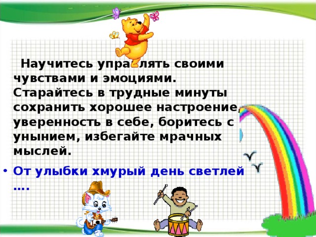  Научитесь управлять своими чувствами и эмоциями. Старайтесь в трудные минуты сохранить хорошее настроение, уверенность в себе, боритесь с унынием, избегайте мрачных мыслей.  От улыбки хмурый день светлей ….  