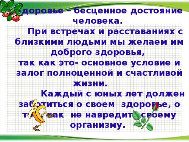 Здоровье – бесценное достояние человека.  При встречах и расставаниях с близкими людьми мы желаем им доброго здоровья,  так как это- основное условие и залог полноценной и счастливой жизни.   Каждый с юных лет должен заботиться о своем здоровье, о том, как не навредить своему организму.   