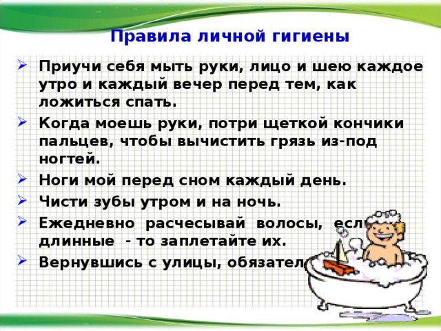 Правила личной гигиены Приучи себя мыть руки, лицо и шею каждое утро и каждый вечер перед тем, как ложиться спать. Когда моешь руки, потри щеткой кончики пальцев, чтобы вычистить грязь из-под ногтей. Ноги мой перед сном каждый день. Чисти зубы утром и на ночь. Ежедневно расчесывай волосы, если длинные - то заплетайте их. Вернувшись с улицы, обязательно мой руки .   