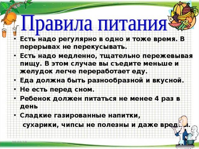       Есть надо регулярно в одно и тоже время. В перерывах не перекусывать. Есть надо медленно, тщательно пережевывая пищу. В этом случае вы съедите меньше и желудок легче переработает еду. Еда должна быть разнообразной и вкусной. Не есть перед сном. Ребенок должен питаться не менее 4 раз в день Сладкие газированные напитки,  сухарики, чипсы не полезны и даже вредны.     28.03.18  