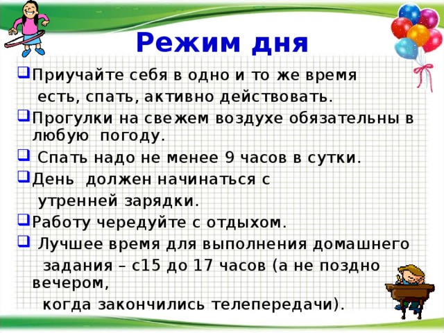 Режим дня Приучайте себя в одно и то же время  есть, спать, активно действовать. Прогулки на свежем воздухе обязательны в любую погоду.  Спать надо не менее 9 часов в сутки. День должен начинаться с  утренней зарядки. Работу чередуйте с отдыхом.  Лучшее время для выполнения домашнего  задания – с15 до 17 часов (а не поздно вечером,  когда закончились телепередачи). 