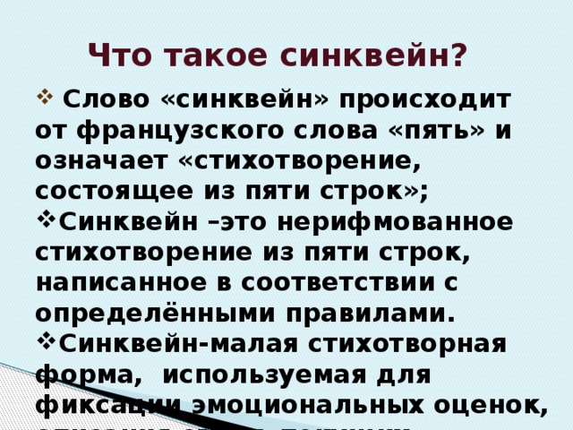 Что такое синквейн?  Слово «синквейн» происходит от французского слова «пять» и означает «стихотворение, состоящее из пяти строк»; Синквейн –это нерифмованное стихотворение из пяти строк, написанное в соответствии с определёнными правилами. Синквейн-малая стихотворная форма, используемая для фиксации эмоциональных оценок, описания своих, текущих впечатлений, ощущений и ассоциаций. 