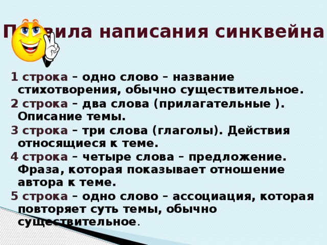 Правила написания синквейна 1 строка – одно слово – название стихотворения, обычно существительное. 2 строка – два слова (прилагательные ). Описание темы. 3 строка – три слова (глаголы). Действия относящиеся к теме. 4 строка – четыре слова – предложение. Фраза, которая показывает отношение автора к теме. 5 строка – одно слово – ассоциация, которая повторяет суть темы, обычно существительное . 