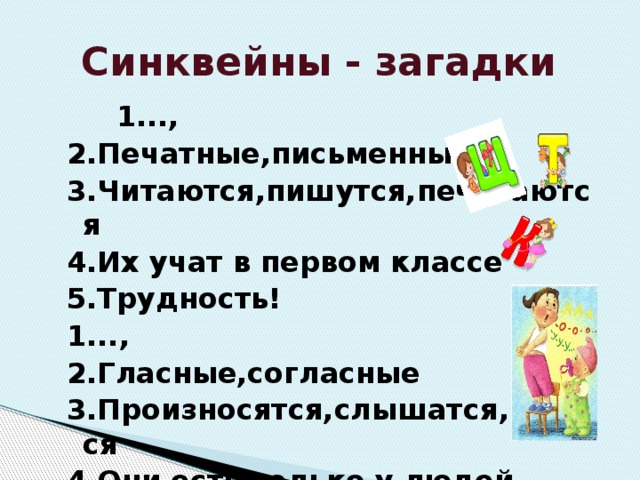 Синквейны - загадки  1..., 2.Печатные,письменные 3.Читаются,пишутся,печатаются 4.Их учат в первом классе 5.Трудность! 1..., 2.Гласные,согласные 3.Произносятся,слышатся,поются 4.Они есть только у людей 5.Речь. 