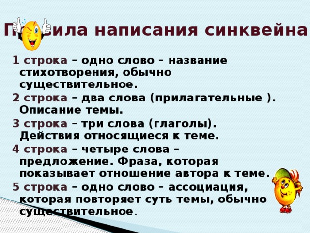 Правила написания синквейна 1 строка – одно слово – название стихотворения, обычно существительное. 2 строка – два слова (прилагательные ). Описание темы. 3 строка – три слова (глаголы). Действия относящиеся к теме. 4 строка – четыре слова – предложение. Фраза, которая показывает отношение автора к теме. 5 строка – одно слово – ассоциация, которая повторяет суть темы, обычно существительное . 