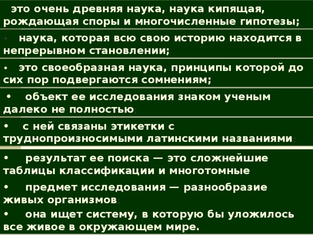       это очень древняя наука, наука кипящая, рождающая споры и много­численные гипотезы; •      наука, которая всю свою историю находится в непрерывном становлении; •        это своеобразная наука, принципы которой до сих пор подвергаются сомнениям;   •       объект ее исследования знаком ученым далеко не полностью ; •       с ней связаны этикетки с труднопроизносимыми латинскими названиями ; •        результат ее поиска — это сложнейшие таблицы классификации и многотомные определители; •        предмет исследования — разнообразие живых организмов ; •        она ищет систему, в которую бы уложилось все живое в окружающем мире.  