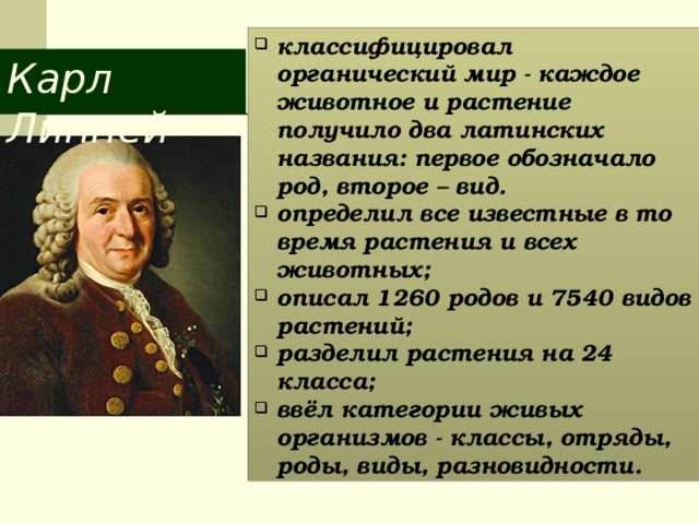 классифицировал органический мир - каждое животное и растение получило два латинских названия: первое обозначало род, второе – вид. определил все известные в то время растения и всех животных; описал 1260 родов и 7540 видов растений; разделил растения на 24 класса; ввёл категории живых организмов - классы, отряды, роды, виды, разновидности. Карл Линней 