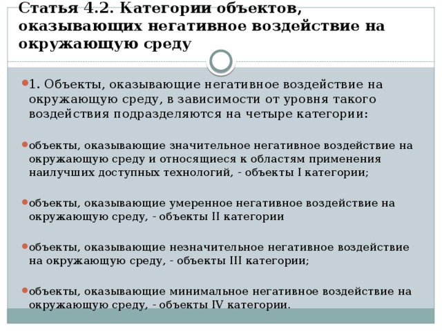 Статья 4.2. Категории объектов, оказывающих негативное воздействие на окружающую среду     1. Объекты, оказывающие негативное воздействие на окружающую среду, в зависимости от уровня такого воздействия подразделяются на четыре категории: объекты, оказывающие значительное негативное воздействие на окружающую среду и относящиеся к областям применения наилучших доступных технологий, - объекты I категории; объекты, оказывающие умеренное негативное воздействие на окружающую среду, - объекты II категории объекты, оказывающие незначительное негативное воздействие на окружающую среду, - объекты III категории; объекты, оказывающие минимальное негативное воздействие на окружающую среду, - объекты IV категории. 