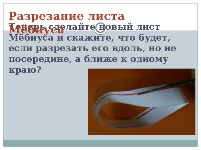 Теперь сделайте новый лист Мёбиуса и скажите, что будет, если разрезать его вдоль, но не посередине, а ближе к одному краю?     Разрезание листа Мёбиуса 