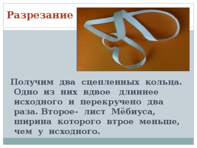 Разрезание  Получим два сцепленных кольца. Одно из них вдвое длиннее исходного и перекручено два раза. Второе- лист Мёбиуса, ширина которого втрое меньше, чем у исходного. 