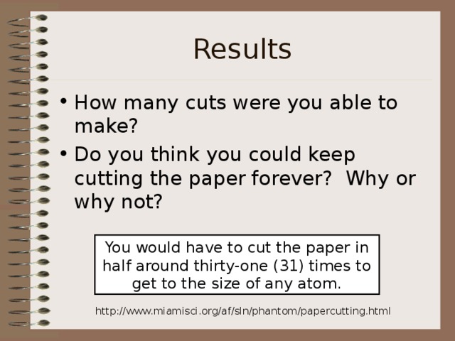 Results How many cuts were you able to make? Do you think you could keep cutting the paper forever? Why or why not? You would have to cut the paper in half around thirty-one (31) times to get to the size of any atom. http://www.miamisci.org/af/sln/phantom/papercutting.html 