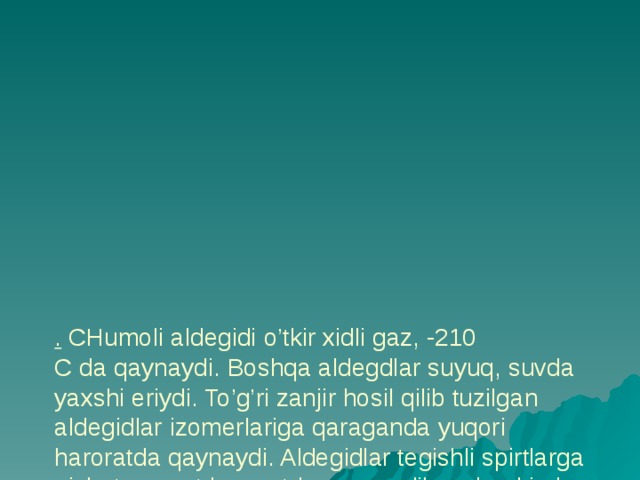           . CHumoli aldegidi o’tkir xidli gaz, -210  C da qaynaydi. Boshqa aldegdlar suyuq, suvda yaxshi eriydi. To’g’ri zanjir hosil qilib tuzilgan aldegidlar izomerlariga qaraganda yuqori haroratda qaynaydi. Aldegidlar tegishli spirtlarga nisbatan past haroratda qaynaydilar, chunki ular vodorod bog’lanish hosil qilib tuzilgan ularning dipol momentlari 2,7 D dan yuqori 