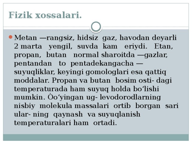 Fizik xossalari. Metan —rangsiz, hidsiz gaz, havodan deyarli 2 marta yengil, suvda kam eriydi. Etan, propan, butan normal sharoitda —gazlar, pentandan to pentadekangacha — suyuqliklar, keyingi gomologlari esa qattiq moddalar. Propan va butan bosim osti- dagi temperaturada ham suyuq holda bo‘lishi mumkin. Òo‘yingan ug- levodorodlarning nisbiy molekula massalari ortib borgan sari ular- ning qaynash va suyuqlanish temperaturalari ham ortadi. 