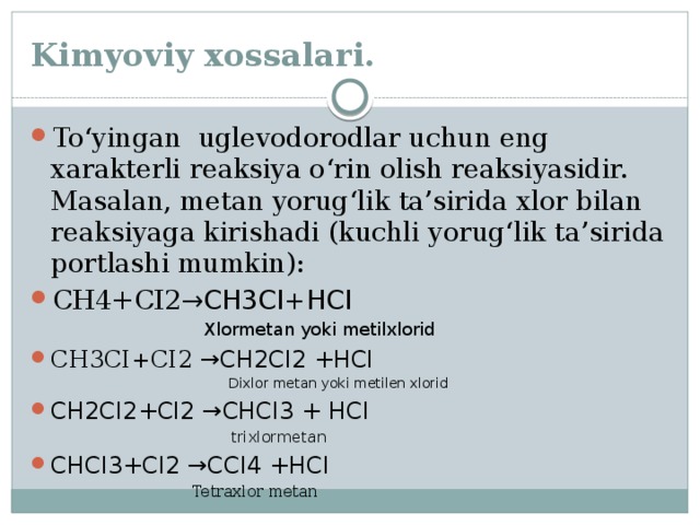 Kimyoviy xossalari. To‘yingan uglevodorodlar uchun eng xarakterli reaksiya o‘rin olish reaksiyasidir. Masalan, metan yorug‘lik ta’sirida xlor bilan reaksiyaga kirishadi (kuchli yorug‘lik ta’sirida portlashi mumkin): CH4+CI2 →CH3CI+HCI  Xlormetan yoki metilxlorid CH3CI+CI2 →CH2CI2 +HCI  Dixlor metan yoki metilen xlorid CH2CI2+CI2 →CHCI3 + HCI  trixlormetan CHCI3+CI2 →CCI4 +HCI  Tetraxlor metan 