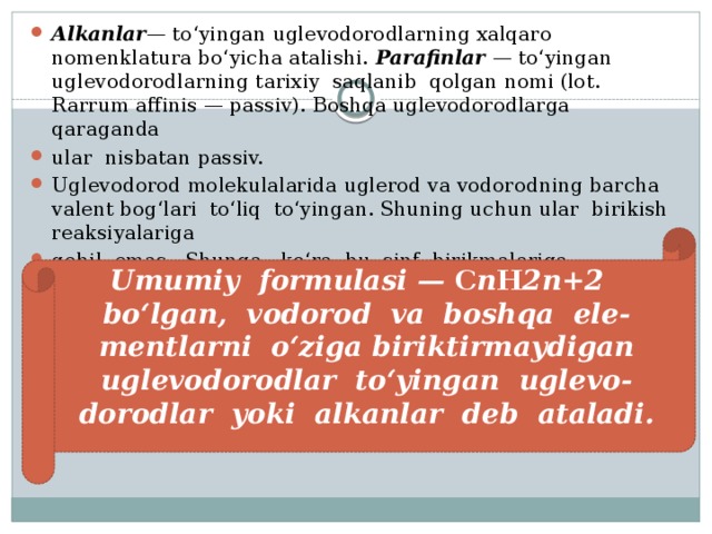Alkanlar — to‘yingan uglevodorodlarning xalqaro nomenklatura bo‘yicha atalishi. Parafinlar — to‘yingan uglevodorodlarning tarixiy saqlanib qolgan nomi (lot. Rarrum affinis — passiv). Boshqa uglevodorodlarga qaraganda ular nisbatan passiv. Uglevodorod molekulalarida uglerod va vodorodning barcha valent bog‘lari to‘liq to‘yingan. Shuning uchun ular birikish reaksiyalariga qobil emas. Shunga ko‘ra, bu sinf birikmalariga quyidagicha ta’rif berish mumkin: Umumiy formulasi — C n H 2n+2 bo‘lgan, vodorod va boshqa ele- mentlarni o‘ziga biriktirmaydigan uglevodorodlar to‘yingan uglevo- dorodlar yoki alkanlar deb ataladi. 