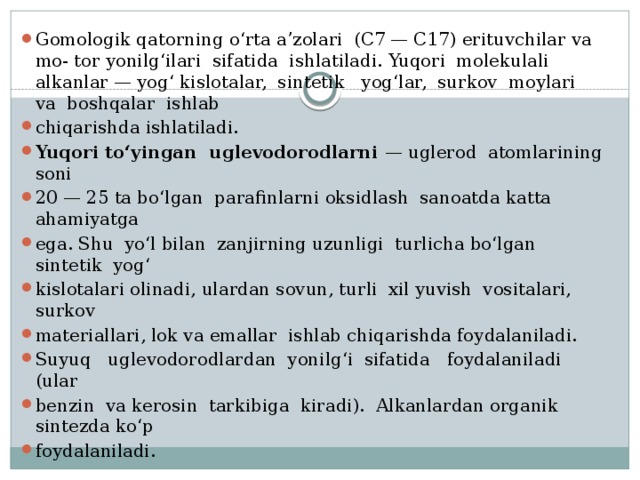 Gomologik qatorning o‘rta a’zolari (C7 — C17) erituvchilar va mo- tor yonilg‘ilari sifatida ishlatiladi. Yuqori molekulali alkanlar — yog‘ kislotalar, sintetik yog‘lar, surkov moylari va boshqalar ishlab chiqarishda ishlatiladi. Yuqori to‘yingan uglevodorodlarni — uglerod atomlarining soni 20 — 25 ta bo‘lgan parafinlarni oksidlash sanoatda katta ahamiyatga ega. Shu yo‘l bilan zanjirning uzunligi turlicha bo‘lgan sintetik yog‘ kislotalari olinadi, ulardan sovun, turli xil yuvish vositalari, surkov materiallari, lok va emallar ishlab chiqarishda foydalaniladi. Suyuq uglevodorodlardan yonilg‘i sifatida foydalaniladi (ular benzin va kerosin tarkibiga kiradi). Alkanlardan organik sintezda ko‘p foydalaniladi. 