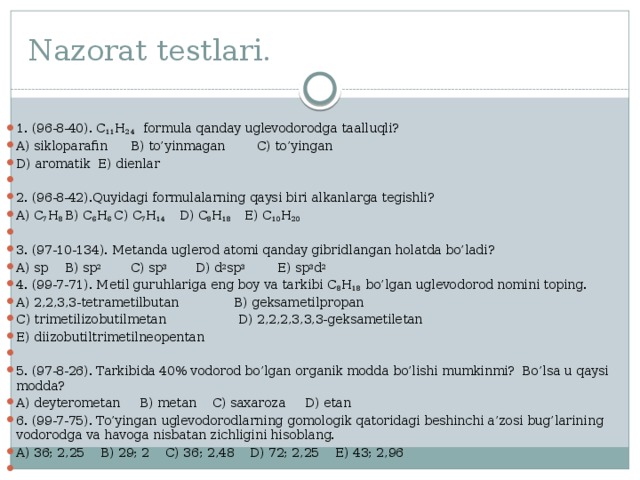 Nazorat testlari. 1. (96-8-40). C 11 H 24 formula qanday uglevodorodga taalluqli? A) sikloparafin  B) to’yinmagan C) to’yingan D) aromatik  E) dienlar   2. (96-8-42).Quyidagi formulalarning qaysi biri alkanlarga tegishli? A) C 7 H 8  B) C 6 H 6  C) C 7 H 14  D) C 8 H 18  E) C 10 H 20   3. (97-10-134). Metanda uglerod atomi qanday gibridlangan holatda bo’ladi? A) sp  B) sp 2   C) sp 3  D) d 2 sp 3  E) sp 3 d 2 4. (99-7-71). Metil guruhlariga eng boy va tarkibi C 8 H 18 bo’lgan uglevodorod nomini toping. A) 2,2,3,3-tetrametilbutan B) geksametilpropan C) trimetilizobutilmetan  D) 2,2,2,3,3,3-geksametiletan E) diizobutiltrimetilneopentan   5. (97-8-26). Tarkibida 40% vodorod bo’lgan organik modda bo’lishi mumkinmi? Bo’lsa u qaysi modda? A) deyterometan B) metan C) saxaroza D) etan    6. (99-7-75). To’yingan uglevodorodlarning gomologik qatoridagi beshinchi a’zosi bug’larining vodorodga va havoga nisbatan zichligini hisoblang. A) 36; 2,25 B) 29; 2 C) 36; 2,48 D) 72; 2,25 E) 43; 2,96   