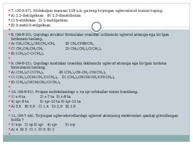 7. (00-3-57). Molekulyar massasi 128 u.b. ga teng to’yingan uglevodorod nomini toping. A) 2,2-dietilgeksan  B) 2,3-dimetilbutan C) 5-etildekan  D) 2-metilpentan E) 3-metil-3-etilgeksan   8. (99-8-20). Quyidagi struktur formulalar orasidan uchlamchi uglerod atomiga ega bo’lgan birikmani tanlang. A) CH 3 (CH 2 ) 2 CH(CH 3 )CH 3  B) CH 3 CHBrCH 3  C) CH 3 CH 2 CH 2 CH 3     D) CH 3 (CH 2 ) 2 C(CH 3 ) 3  E) (CH 3 ) 3 C-C(CH 3 ) 3   9. (99-8-21). Quyidagi moddalar orasidan ikkilamchi uglerod atomiga ega bo’lgan birikma formulasini tanlang. A) (CH 3 ) 3 C-C(CH 3 ) 3   B) (CH 3 ) 2 CH-CH 2 -CH(CH 3 ) 2 C) (CH 3 ) 3 CCH(CH 3 )C(CH 3 ) 3 D) (CH 3 ) 2 CHCH(CH 3 )CH(CH 3 ) 2  E) (CH 3 ) 3 CHCH(CH 3 )C(CH 3 ) 3   10. (99-8-51). Propan molekulasidagi s- va sp 3 -orbitallar sonini hisoblang. 1) s-6 ta  2) s-7 ta  3) s-8 ta  4) sp 3 -8 ta  5) sp 3 -10 ta  6) sp 3 -12 ta A) 3,5  B) 3,6  C) 1,4  D) 2,6  E) 1,5   11. (96-7-44). To’yingan uglevodorodlardagi uglerod atomining elektronlari qanday gibridlangan holda ? 1) s 2 p 2  2) sp  3) sp 2   4) sp 3   5) s 2 p A) 4  B) 3  C) 1  D) 5  E) 2   