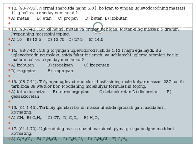 12. (98-7-35). Normal sharoitda hajmi 5,6 l bo’lgan to’yingan uglevodorodning massasi 11 g bo’lsa, u qanday nomlanadi? A) metan  B) etan  C) propan  D) butan  E) izobutan   13. (98-7-42). Bir xil hajmli metan va propan berilgan. Metan-ning massasi 5 gramm. Propanning massasini toping. A) 10  B) 12,5  C) 13,75  D) 27,5  E) 14,5   14. (98-7-40). 2,9 g to’yingan uglevodorod n.sh.da 1,12 l hajm egallaydi. Bu uglevodorodning molekulasida fakat birlamchi va uchlamchi uglerod atomlari borligi ma’lum bo’lsa, u qanday nomlanadi? A) izobutan B) izogeksan C) izopentan D) izogeptan E) izopropan   15. (98-7-41). To’yingan uglevodorod xlorli hosilasining mole-kulyar massasi 237 bo’lib, tarkibida 89,9% xlor bor. Moddaning molekulyar formulasini toping. A) tetraxlormetan  B) tetraxlorgeptan C) tetraxloretan D) dixloretan  E) geksaxloretan   16. (01-1-45). Tarkibiy qismlari bir xil massa ulushda qatnash-gan moddalarni ko’rsating. A) CH 4   B) C 6 H 6   C) CT 4   D) C 2 D 6   E) H 2 O 2   17. (01-1-70). Uglerodning massa ulushi maksimal qiymatga ega bo’lgan moddani ko’rsating. A) C 2 H 2 Cl 4 B) C 2 H 3 Cl 3 C) C 2 H 4 Cl 2 D) C 2 H 5 Cl E) C 2 H 6 
