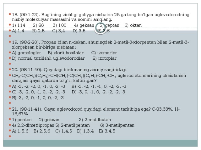 18. (99-1-23). Bug’ining zichligi geliyga nisbatan 25 ga teng bo’lgan uglevodorodning nisbiy molekulyar massasini va nomini aniqlang. 1) 114 2) 86 3) 100 4) geksan 5) geptan 6) oktan A) 1,4 B) 2,5 C) 3,4 D) 3,5 E) 3,6 19. (98-2-20). Propan bilan n-dekan, shuningdek 2-metil-3-xlorpentan bilan 2-metil-3-xlorgeksan bir-biriga nisbatan: A) gomologlar B) xlorli hosilalar C) izomerlar D) normal tuzilishli uglevodorodlar E) izotoplar   20. (98-11-40). Quyidagi birikmaning asosiy zanjiridagi CH 3 -C(CH 3 )(C 2 H 5 )-CH(CH 3 )-C(CH 3 )(C 3 H 7 )-CH 2 -CH 3 uglerod atomlarining oksidlanish darajasi qaysi qatorda to’g’ri keltirilgan? A) -3, -2, -2, 0, -1, 0, -2, -3 B) -3, -2, -1, -1, 0, -2, -2, -3 C) -3, -2, 0, -1, 0, -2, -2, -3 D) -3, 0. -1, 0, -2. -2, -2, -3 E) -3, -2, 0, -1, 0, 0, -2, -3   21. (98-11-41). Qaysi uglevodorod quyidagi element tarkibiga ega? C-83,33%, H-16,67% 1) pentan    2) geksan  3) 2-metilbutan 4) 2,2-dimetilpropan  5) 2-metilpentan 6) 3-metilpentan A) 1,5,6  B) 2,5,6  C) 1,4,5  D) 1,3,4  E) 3,4,5   