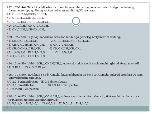 22. (02-2-44). Tarkibida bittadan to’rtlamchi va uchlamchi uglerod atomlari bo’lgan alkanning formulasini toping. Uning azotga nisbatan zichligi 4,071 ga teng. A) CH 3 C(CH 3 ) 2 C(CH 3 )CHCH 3  B) CH 3 CH 2 C(CH 3 ) 2 CH 2 CH 3 C) CH 3 CH(CH 3 )C(CH 3 ) 2 CH 2 CH 3  D) CH 3 C(CH 3 ) 2 CH 2 C(CH 3 ) 2 CH 3  E) CH 3 C(CH 3 ) 2 CH(CH 3 )CH 3   23. (02-2-53). Quyidagi moddalar orasidan bir-biriga gomolog bo’lganlarini tanlang. 1) CH 3 C(CH 3 ) 2 CH 2 CH 3   2) CH 3 CH(CH 3 )(CH 2 ) 2 CH 3 CH 3  3) CH 3 CH 2 CH(CH 3 )CH 2 CH 3 4) CH 3 C(CH 3 ) 2 CH 3  5) CH 3 C(CH 3 ) 2 (CH 2 ) 2 CH 3 6) CH 3 CH(CH 3 )CH 2 CH 3  A) 1,4,5; 2,6  B) 1,4,5; 3,6 C) 1,3,5; 2,6 D) 1,4,6; 2,5  E) 3,4,5; 1,6   24. (01-4-85). Ushbu (CH 3 ) 2 CHCH(CH 3 ) 2 uglevodorodda nechta uchlamchi uglerod atomi mavjud? A) 3  B) 1  C) 4  D) 2  E) yo’q   25. (01-4-86). Tarkibida 5 ta birlamchi, bitta uchlamchi va bitta to’rtlamchi uglerod atomlari bo’lgan uglevodorodni aniqlang. A) 2,2,3-trimetilbutan   B) 2,2-dimetilbutan C) 2,3-dimetilbutan    D) 2,3,4-trimetilpentan E) 2-metil-3-etilpentan   26. (01-4-87). Ushbu (CH 3 ) 3 CCH(CH 3 ) 2 uglevodorodda nechta birlamchi, ikkilamchi, uchlamchi va to’rtlamchi uglerod atomlari mavjud? A) 5,1,1,0 B) 5,1,0,1 C) 4,0,2,1 D) 5,0,1,1 E) 4,1,0,2   
