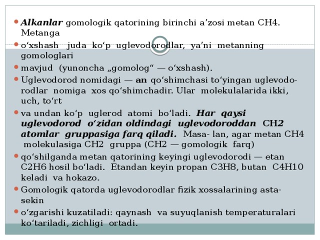 Alkanlar gomologik qatorining birinchi a’zosi metan CH4. Metanga o‘xshash juda ko‘p uglevodorodlar, ya’ni metanning gomologlari mavjud (yunoncha „gomolog“ — o‘xshash). Uglevodorod nomidagi — an qo‘shimchasi to‘yingan uglevodo- rodlar nomiga xos qo‘shimchadir. Ular molekulalarida ikki, uch, to‘rt va undan ko‘p uglerod atomi bo‘ladi. Har qaysi uglevodorod o‘zidan oldindagi uglevodoroddan CH 2 atomlar gruppasiga farq qiladi. Masa- lan, agar metan CH4 molekulasiga CH2 gruppa (CH2 — gomologik farq) qo‘shilganda metan qatorining keyingi uglevodorodi — etan C2H6 hosil bo‘ladi. Etandan keyin propan C3H8, butan C4H10 keladi va hokazo. Gomologik qatorda uglevodorodlar fizik xossalarining asta-sekin o‘zgarishi kuzatiladi: qaynash va suyuqlanish temperaturalari ko‘tariladi, zichligi ortadi. 