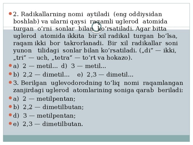 2. Radikallarning nomi aytiladi (eng oddiysidan boshlab) va ularni qaysi raqamli uglerod atomida turgan o‘rni sonlar bilan ko‘rsatiladi. Agar bitta uglerod atomida ikkita bir xil radikal turgan bo‘lsa, raqam ikki bor takrorlanadi. Bir xil radikallar soni yunon tilidagi sonlar bilan ko‘rsatiladi. („di“ — ikki, „tri“ — uch, „tetra“ — to‘rt va hokazo). a) 2 — metil...  d) 3 — metil... b) 2,2 — dimetil...  e) 2,3 — dimetil... 3. Berilgan uglevodorodning to‘liq nomi raqamlangan zanjirdagi uglerod atomlarining soniga qarab beriladi: a) 2 — metilpentan; b) 2,2 — dimetilbutan; d) 3 — metilpentan; e) 2,3 — dimetilbutan. 