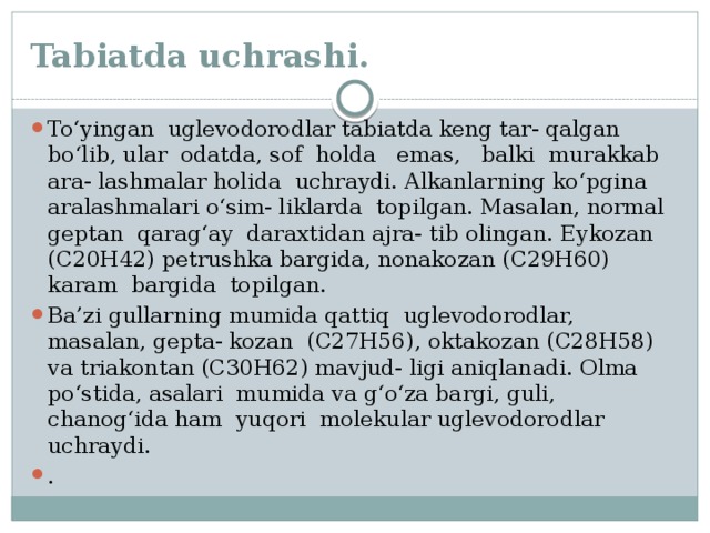 Tabiatda uchrashi. To‘yingan uglevodorodlar tabiatda keng tar- qalgan bo‘lib, ular odatda, sof holda emas, balki murakkab ara- lashmalar holida uchraydi. Alkanlarning ko‘pgina aralashmalari o‘sim- liklarda topilgan. Masalan, normal geptan qarag‘ay daraxtidan ajra- tib olingan. Eykozan (C20H42) petrushka bargida, nonakozan (C29H60) karam bargida topilgan. Ba’zi gullarning mumida qattiq uglevodorodlar, masalan, gepta- kozan (C27H56), oktakozan (C28H58) va triakontan (C30H62) mavjud- ligi aniqlanadi. Olma po‘stida, asalari mumida va g‘o‘za bargi, guli, chanog‘ida ham yuqori molekular uglevodorodlar uchraydi. . 