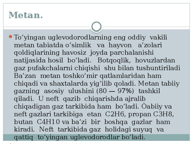 Metan. To‘yingan uglevodorodlarning eng oddiy vakili metan tabiatda o‘simlik va hayvon a’zolari qoldiqlarining havosiz joyda parchalanishi natijasida hosil bo‘ladi. Botqoqlik, hovuzlardan gaz pufakchalarni chiqishi shu bilan tushuntiriladi Ba’zan metan toshko‘mir qatlamlaridan ham chiqadi va shaxtalarda yig‘ilib qoladi. Metan tabiiy gazning asosiy ulushini (80 — 97%) tashkil qiladi. U neft qazib chiqarishda ajralib chiqadigan gaz tarkibida ham bo‘ladi. Òabiiy va neft gazlari tarkibiga etan C2H6, propan C3H8, butan C4H10 va ba’zi bir boshqa gazlar ham kiradi. Neft tarkibida gaz holidagi suyuq va qattiq to‘yingan uglevodorodlar bo‘ladi. 